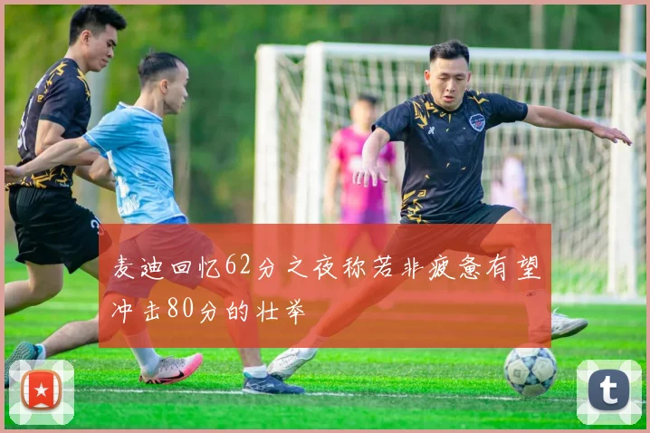 麦迪回忆62分之夜称若非疲惫有望冲击80分的壮举