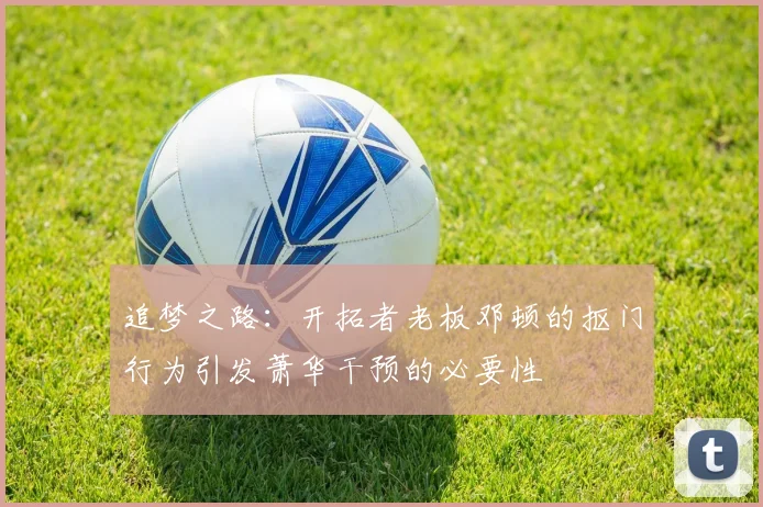 追梦之路：开拓者老板邓顿的抠门行为引发萧华干预的必要性